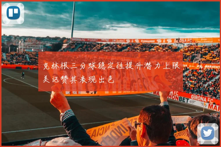 克林根三分球稳定性提升潜力上限美记赞其表现出色