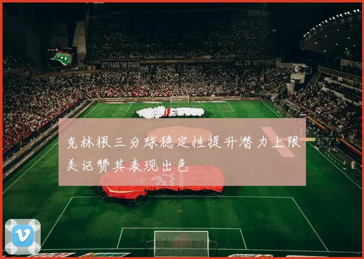克林根三分球稳定性提升潜力上限美记赞其表现出色