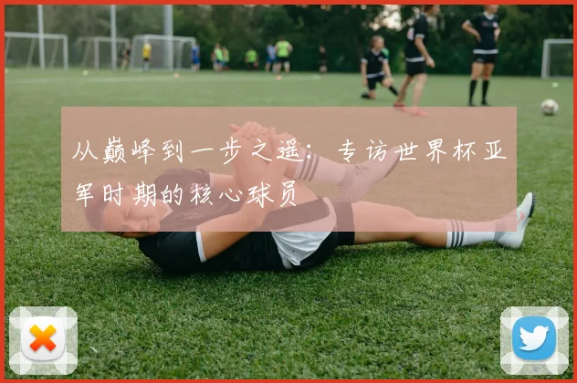 从巅峰到一步之遥:专访世界杯亚军时期的核心球员