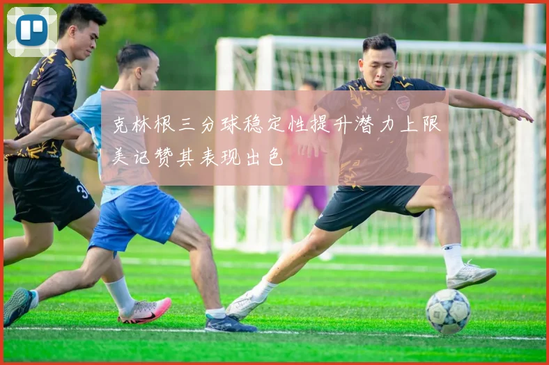 克林根三分球稳定性提升潜力上限美记赞其表现出色