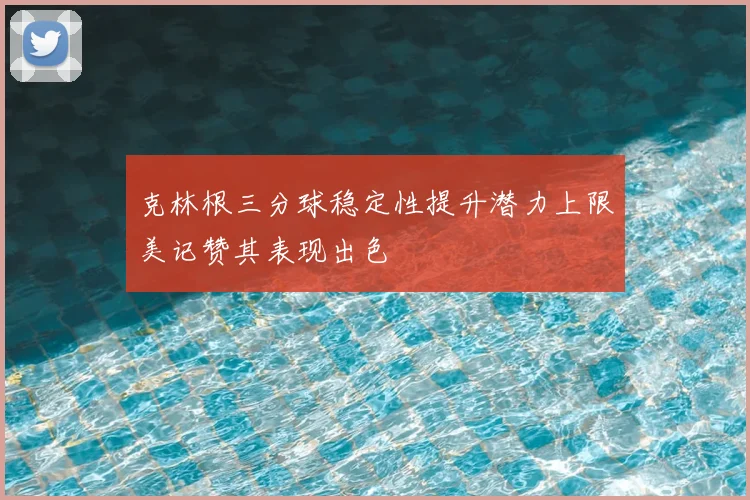 克林根三分球稳定性提升潜力上限美记赞其表现出色