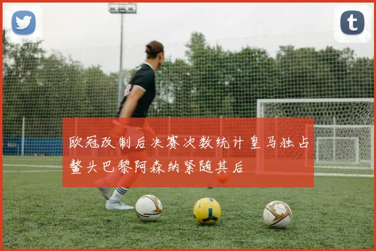 欧冠改制后决赛次数统计皇马独占鳌头巴黎阿森纳紧随其后