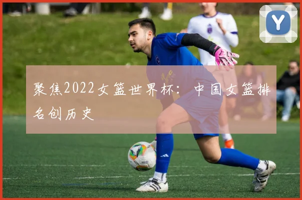 聚焦2022女篮世界杯：中国女篮排名创历史