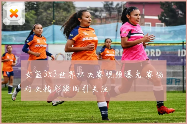 女篮3x3世界杯决赛视频曝光 赛场对决精彩瞬间引关注