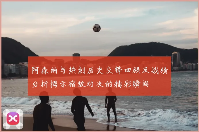 阿森纳与热刺历史交锋回顾及战绩分析揭示宿敌对决的精彩瞬间