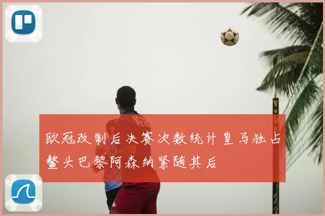 欧冠改制后决赛次数统计皇马独占鳌头巴黎阿森纳紧随其后