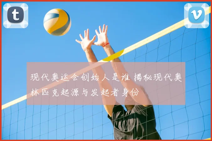 现代奥运会创始人是谁 揭秘现代奥林匹克起源与发起者身份