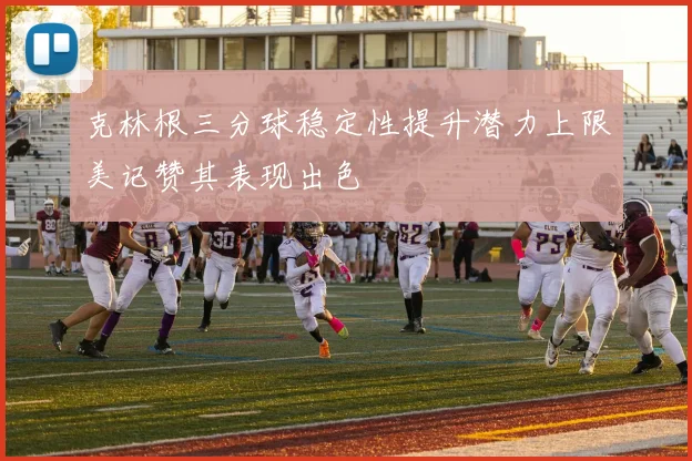 克林根三分球稳定性提升潜力上限美记赞其表现出色