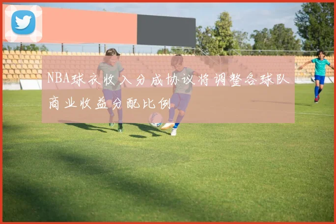 NBA球衣收入分成协议将调整各球队商业收益分配比例