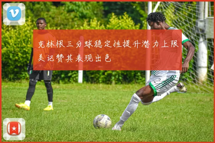 克林根三分球稳定性提升潜力上限美记赞其表现出色