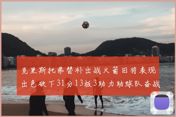 克里斯托弗替补出战火箭旧将表现出色砍下31分13板3助力助球队奋战