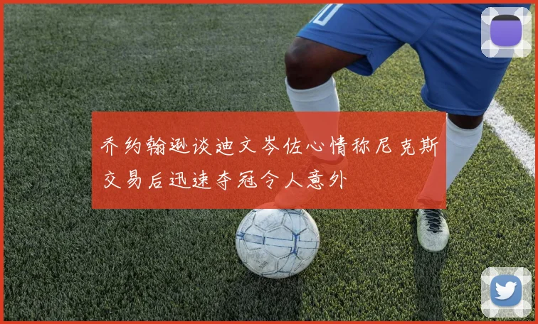 乔约翰逊谈迪文岑佐心情称尼克斯交易后迅速夺冠令人意外