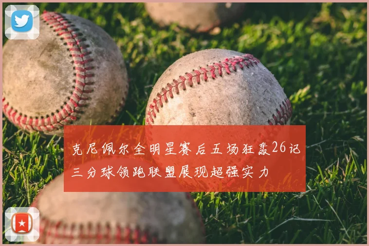 克尼佩尔全明星赛后五场狂轰26记三分球领跑联盟展现超强实力