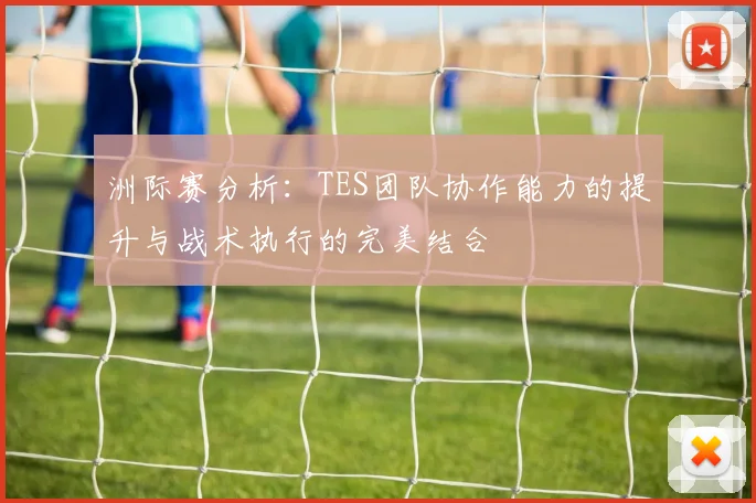洲际赛分析：TES团队协作能力的提升与战术执行的完美结合