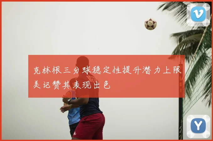 克林根三分球稳定性提升潜力上限美记赞其表现出色
