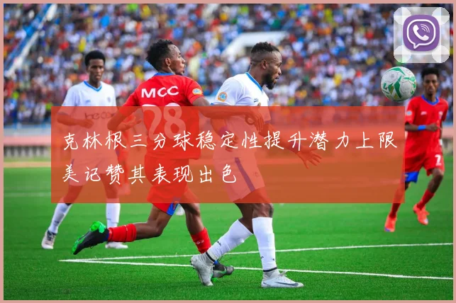 克林根三分球稳定性提升潜力上限美记赞其表现出色