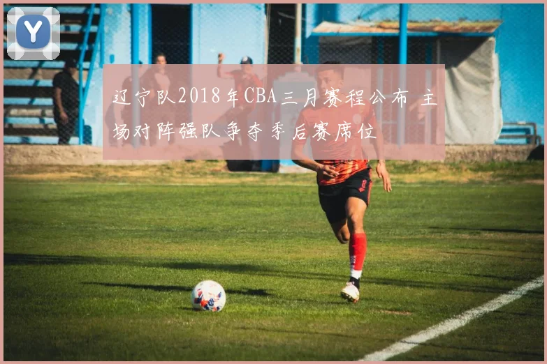 辽宁队2018年CBA三月赛程公布 主场对阵强队争夺季后赛席位