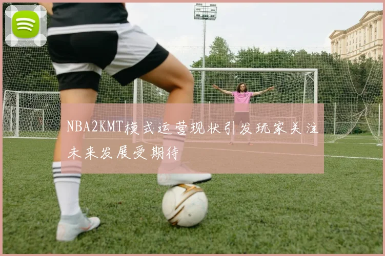 NBA2KMT模式运营现状引发玩家关注未来发展受期待