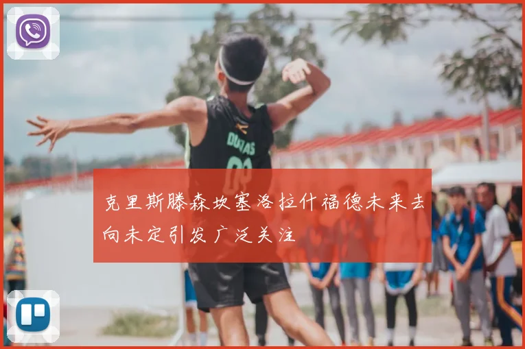 克里斯滕森坎塞洛拉什福德未来去向未定引发广泛关注