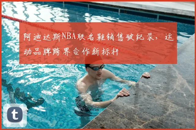 阿迪达斯NBA联名鞋销售破纪录，运动品牌跨界合作新标杆