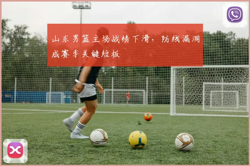 山东男篮主场战绩下滑，防线漏洞成赛季关键短板