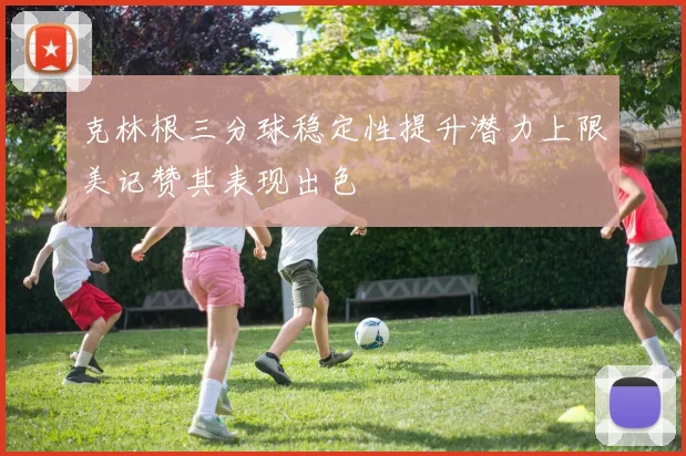 克林根三分球稳定性提升潜力上限美记赞其表现出色