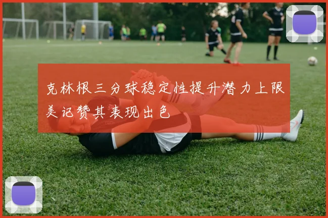克林根三分球稳定性提升潜力上限美记赞其表现出色
