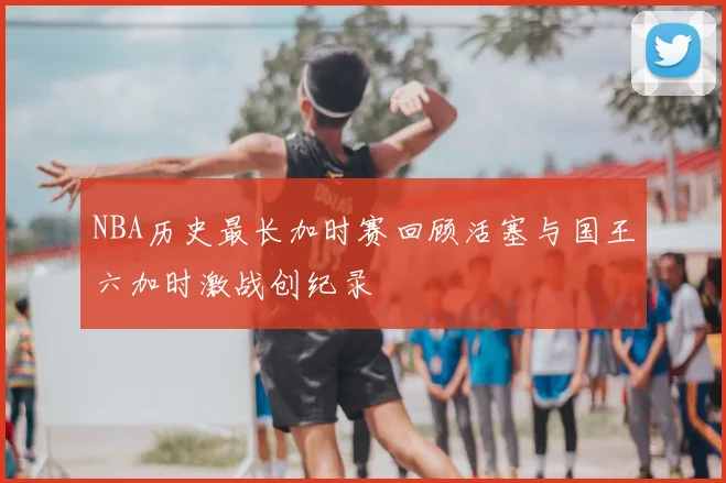 NBA历史最长加时赛回顾活塞与国王六加时激战创纪录
