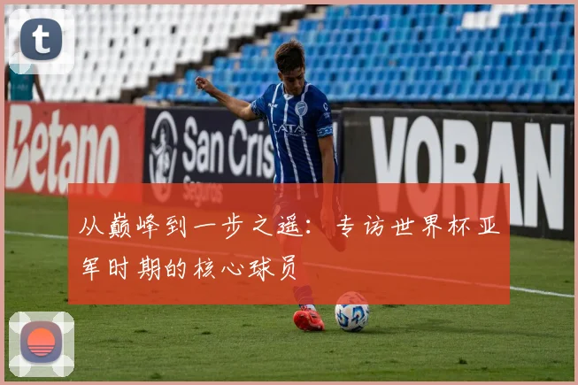 从巅峰到一步之遥：专访世界杯亚军时期的核心球员