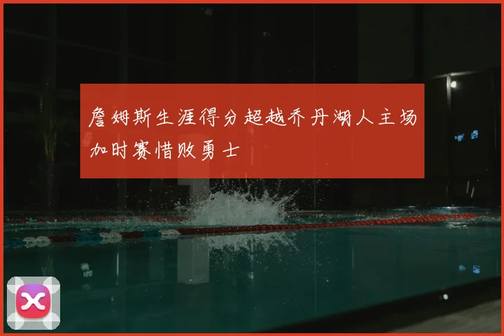 詹姆斯生涯得分超越乔丹湖人主场加时赛惜败勇士