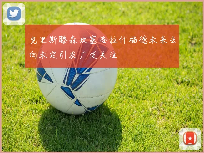 克里斯滕森坎塞洛拉什福德未来去向未定引发广泛关注