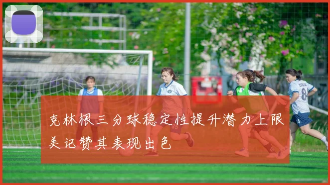 克林根三分球稳定性提升潜力上限美记赞其表现出色