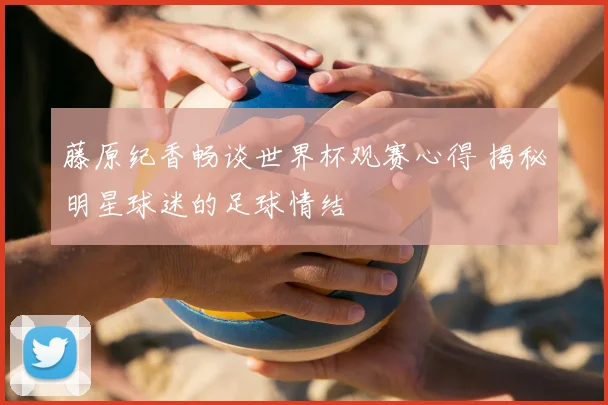 藤原纪香畅谈世界杯观赛心得 揭秘明星球迷的足球情结