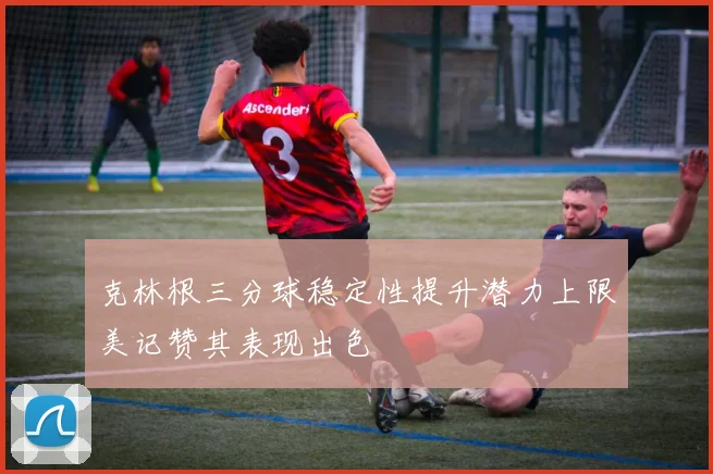 克林根三分球稳定性提升潜力上限美记赞其表现出色