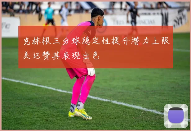 克林根三分球稳定性提升潜力上限美记赞其表现出色