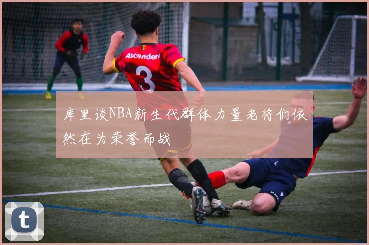 库里谈NBA新生代群体力量老将们依然在为荣誉而战