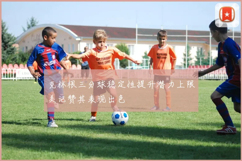 克林根三分球稳定性提升潜力上限美记赞其表现出色