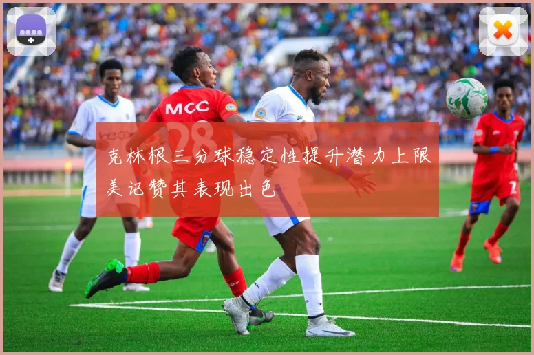 克林根三分球稳定性提升潜力上限美记赞其表现出色