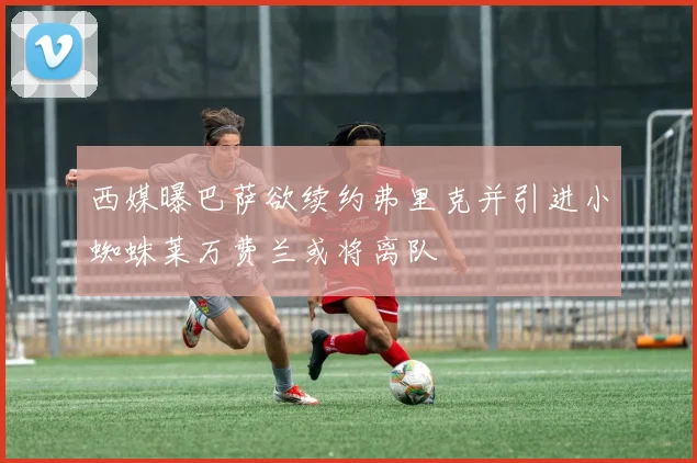 西媒曝巴萨欲续约弗里克并引进小蜘蛛莱万费兰或将离队