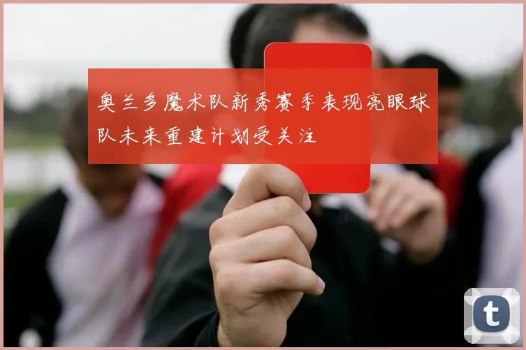 奥兰多魔术队新秀赛季表现亮眼球队未来重建计划受关注