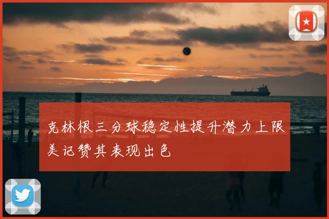 克林根三分球稳定性提升潜力上限美记赞其表现出色