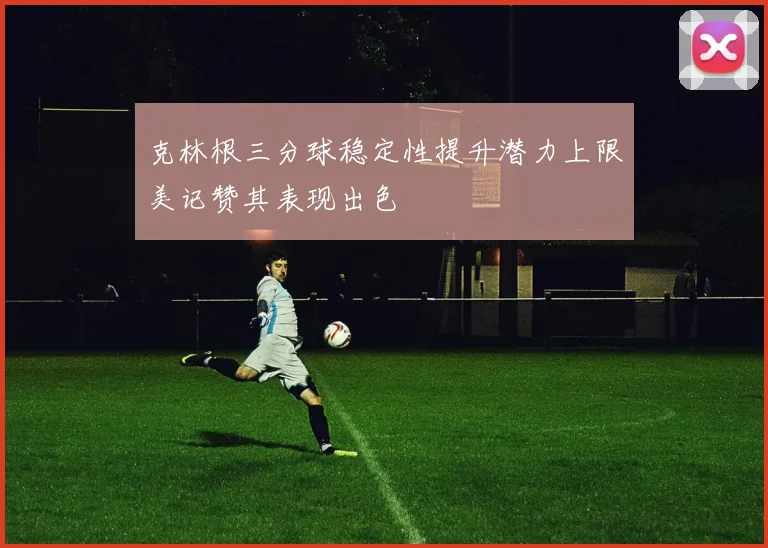 克林根三分球稳定性提升潜力上限美记赞其表现出色