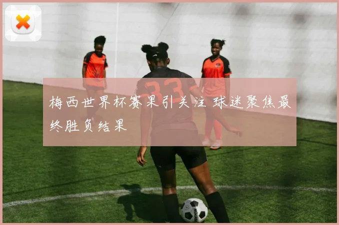 梅西世界杯赛果引关注 球迷聚焦最终胜负结果