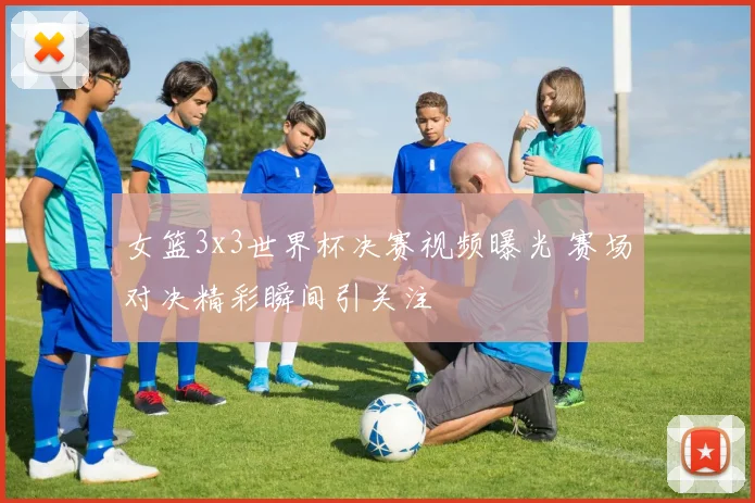 女篮3x3世界杯决赛视频曝光 赛场对决精彩瞬间引关注