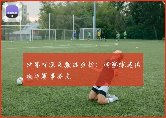世界杯深度数据分析：洞察球迷热议与赛事亮点