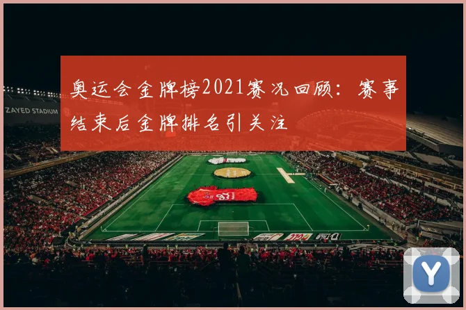 奥运会金牌榜2021赛况回顾:赛事结束后金牌排名引关注