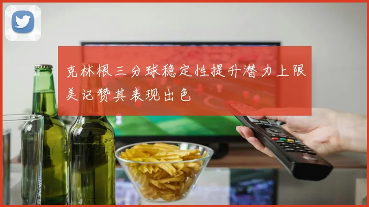 克林根三分球稳定性提升潜力上限美记赞其表现出色