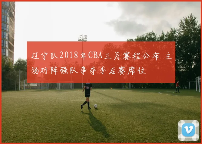 辽宁队2018年CBA三月赛程公布 主场对阵强队争夺季后赛席位