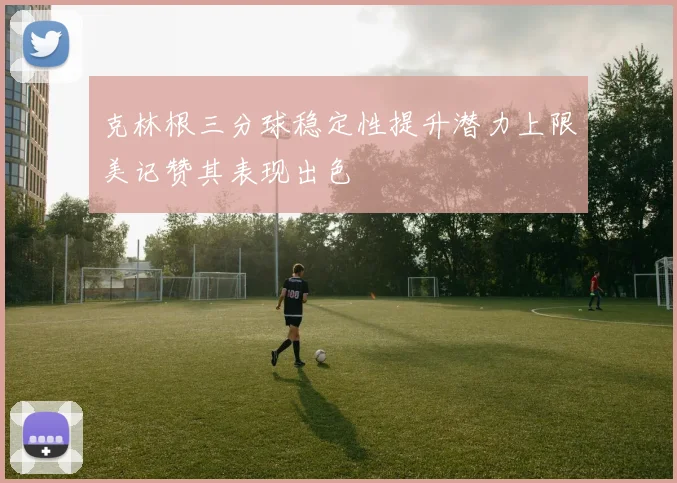 克林根三分球稳定性提升潜力上限美记赞其表现出色