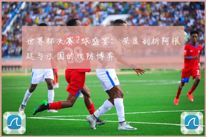 世界杯决赛7球盛宴：深度剖析阿根廷与法国的攻防博弈